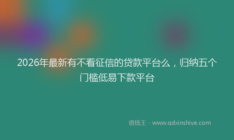2026年最新有不看征信的贷款平台么，归纳五个门槛低易下款平台