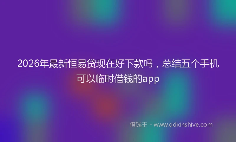 2026年最新恒易贷现在好下款吗，总结五个手机可以临时借钱的app