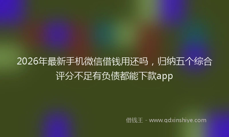 2026年最新手机微信借钱用还吗，归纳五个综合评分不足有负债都能下款app