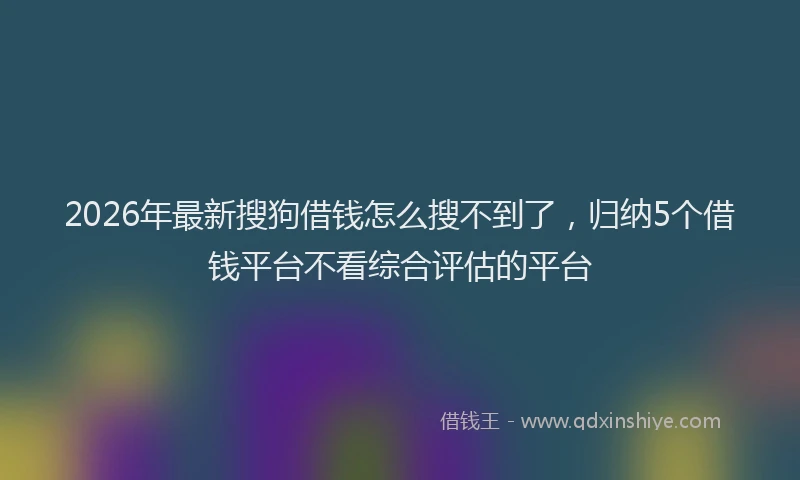 2026年最新搜狗借钱怎么搜不到了，归纳5个借钱平台不看综合评估的平台