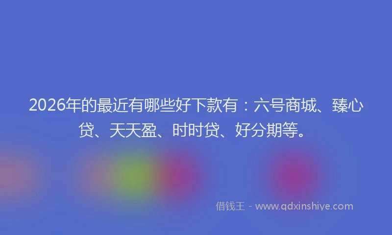 2026年的最近有哪些好下款有：六号商城、臻心贷、天天盈、时时贷、好分期等。