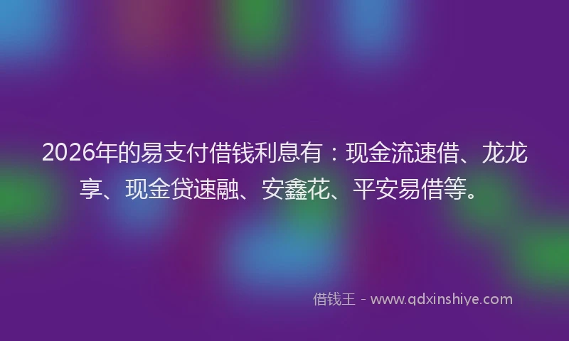 2026年的易支付借钱利息有：现金流速借、龙龙享、现金贷速融、安鑫花、平安易借等。