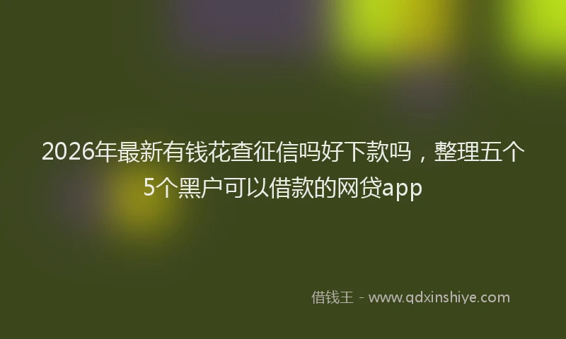 2026年最新有钱花查征信吗好下款吗，整理五个5个黑户可以借款的网贷app