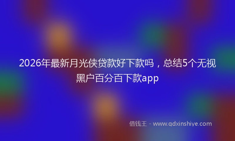 2026年最新月光侠贷款好下款吗，总结5个无视黑户百分百下款app