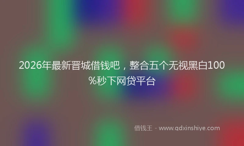 2026年最新晋城借钱吧，整合五个无视黑白100%秒下网贷平台