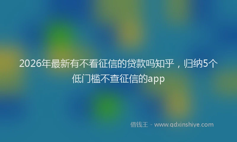 2026年最新有不看征信的贷款吗知乎，归纳5个低门槛不查征信的app