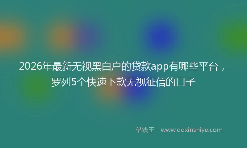 2026年最新无视黑白户的贷款app有哪些平台，罗列5个快速下款无视征信的口子