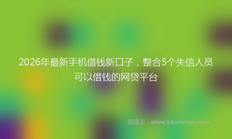 2026年最新手机借钱新口子，整合5个失信人员可以借钱的网贷平台