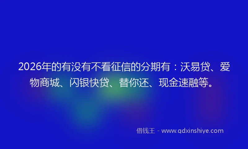 2026年的有没有不看征信的分期有：沃易贷、爱物商城、闪银快贷、替你还、现金速融等。