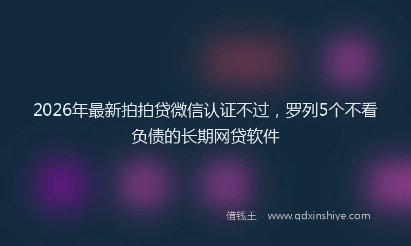 2026年最新拍拍贷微信认证不过，罗列5个不看负债的长期网贷软件