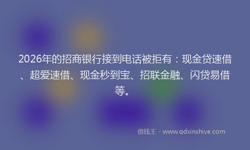 2026年的招商银行接到电话被拒有：现金贷速借、超爱速借、现金秒到宝、招联金融、闪贷易借等。