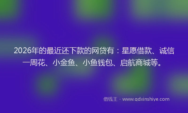 2026年的最近还下款的网贷有：星愿借款、诚信一周花、小金鱼、小鱼钱包、启航商城等。