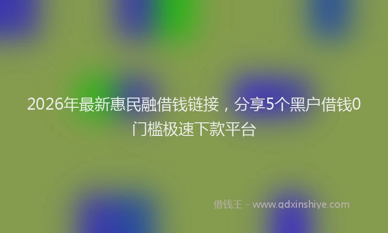 2026年最新惠民融借钱链接，分享5个黑户借钱0门槛极速下款平台