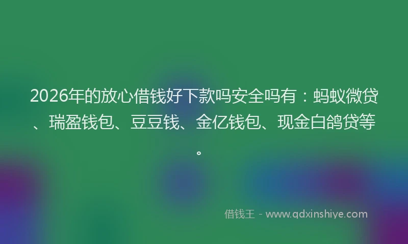 2026年的放心借钱好下款吗安全吗有：蚂蚁微贷、瑞盈钱包、豆豆钱、金亿钱包、现金白鸽贷等。