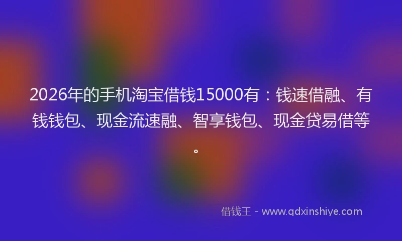 2026年的手机淘宝借钱15000有：钱速借融、有钱钱包、现金流速融、智享钱包、现金贷易借等。