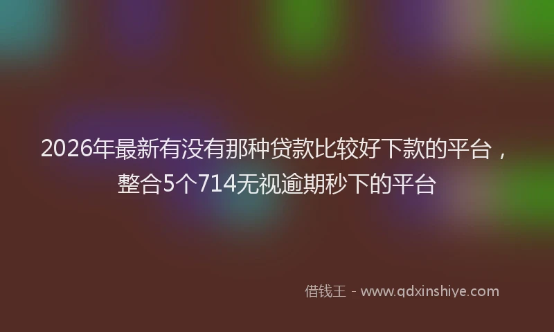 2026年最新有没有那种贷款比较好下款的平台，整合5个714无视逾期秒下的平台