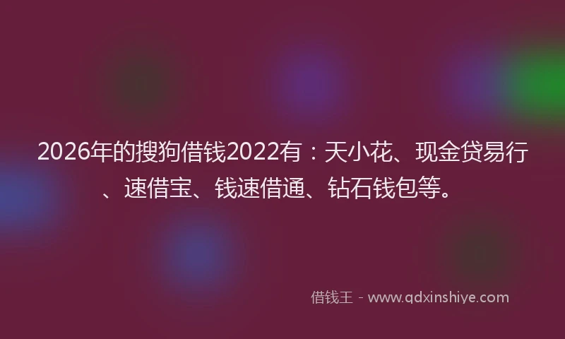 2026年的搜狗借钱2022有：天小花、现金贷易行、速借宝、钱速借通、钻石钱包等。