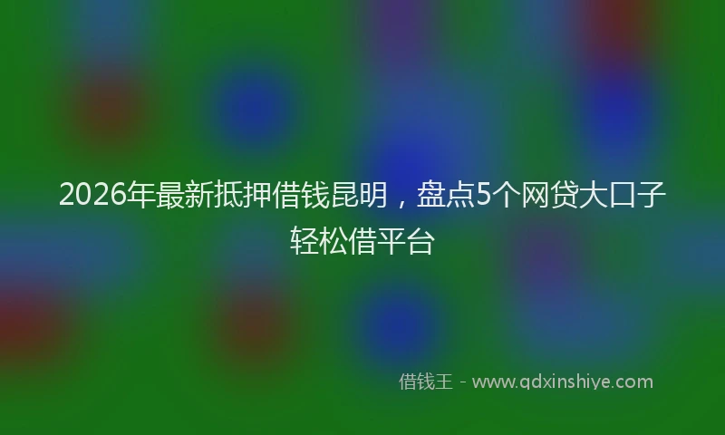 2026年最新抵押借钱昆明，盘点5个网贷大口子轻松借平台