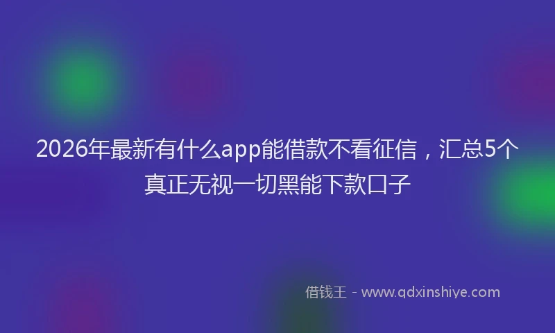 2026年最新有什么app能借款不看征信，汇总5个真正无视一切黑能下款口子