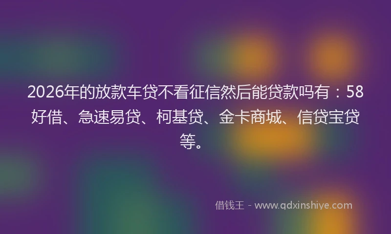 2026年的放款车贷不看征信然后能贷款吗有：58好借、急速易贷、柯基贷、金卡商城、信贷宝贷等。