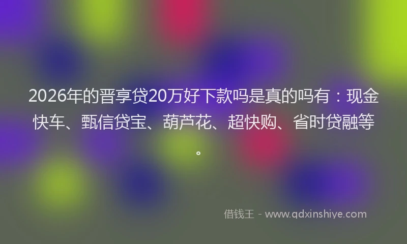 2026年的晋享贷20万好下款吗是真的吗有：现金快车、甄信贷宝、葫芦花、超快购、省时贷融等。