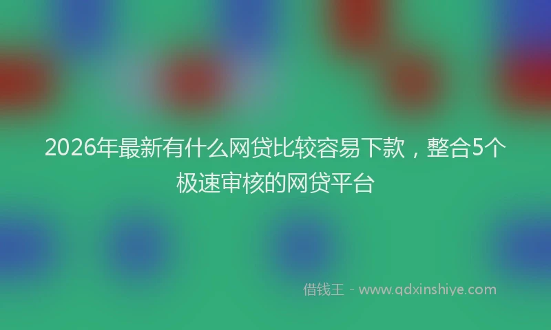 2026年最新有什么网贷比较容易下款，整合5个极速审核的网贷平台