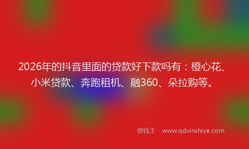 2026年的抖音里面的贷款好下款吗有：橙心花、小米贷款、奔跑租机、融360、朵拉购等。