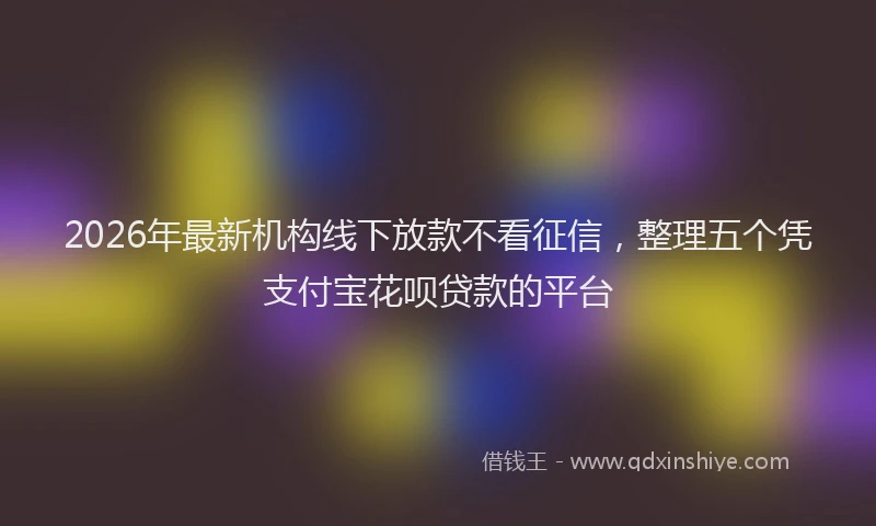 2026年最新机构线下放款不看征信，整理五个凭支付宝花呗贷款的平台