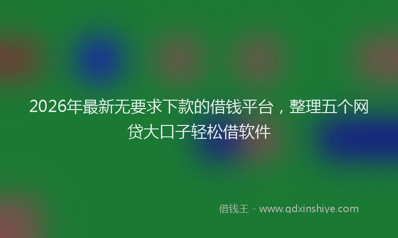 2026年最新无要求下款的借钱平台，整理五个网贷大口子轻松借软件