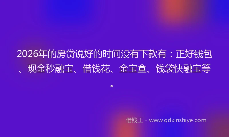 2026年的房贷说好的时间没有下款有：正好钱包、现金秒融宝、借钱花、金宝盒、钱袋快融宝等。