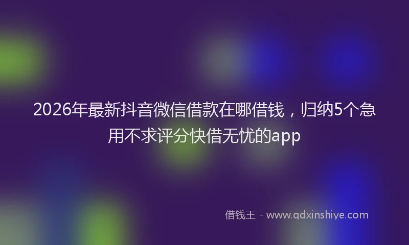 2026年最新抖音微信借款在哪借钱，归纳5个急用不求评分快借无忧的app
