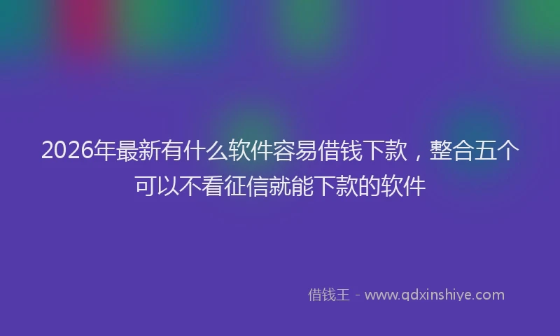 2026年最新有什么软件容易借钱下款，整合五个可以不看征信就能下款的软件