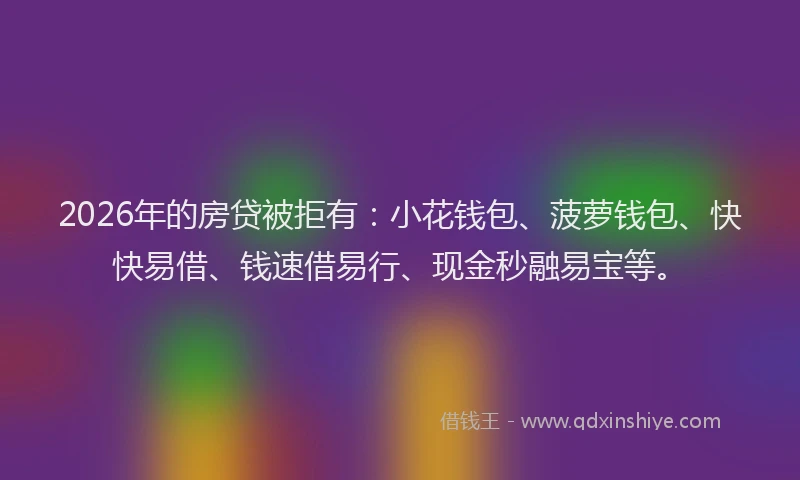 2026年的房贷被拒有：小花钱包、菠萝钱包、快快易借、钱速借易行、现金秒融易宝等。