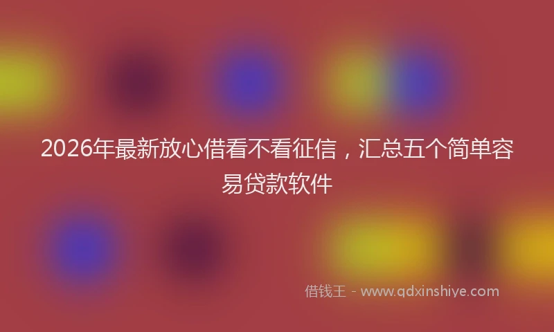 2026年最新放心借看不看征信，汇总五个简单容易贷款软件