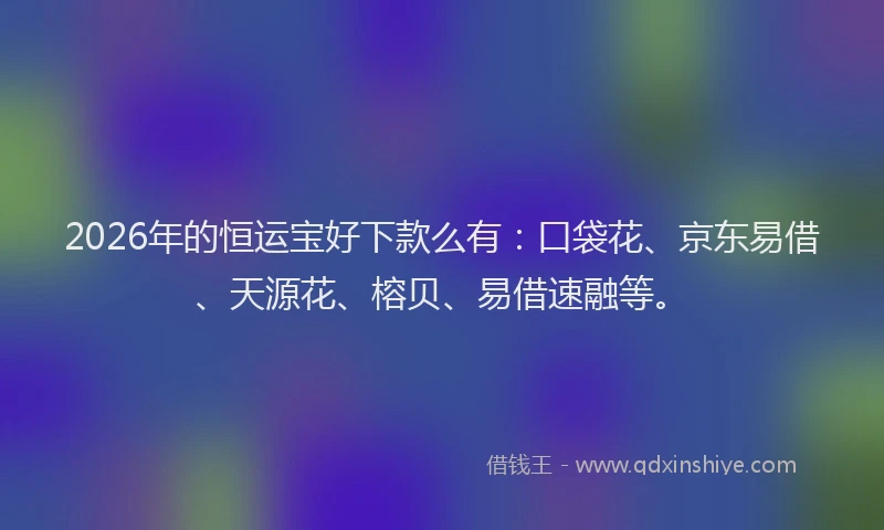 2026年的恒运宝好下款么有：口袋花、京东易借、天源花、榕贝、易借速融等。