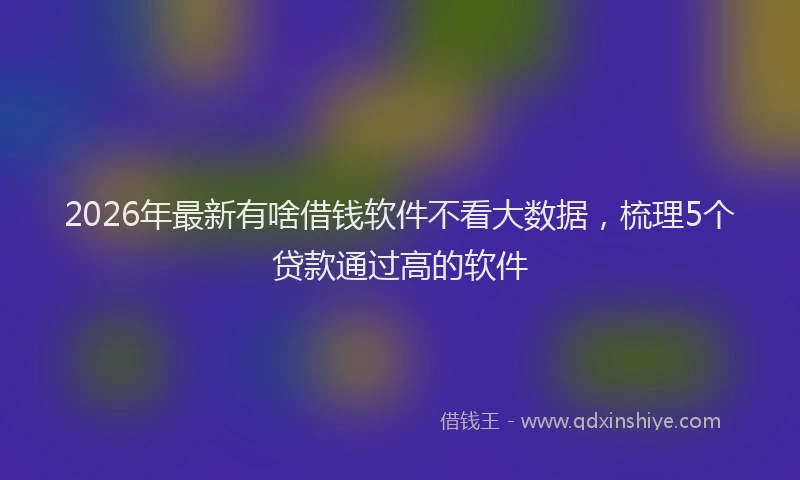2026年最新有啥借钱软件不看大数据，梳理5个贷款通过高的软件