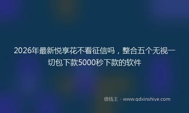 2026年最新悦享花不看征信吗,整合五个无视一切包下款5000秒下款的软件
