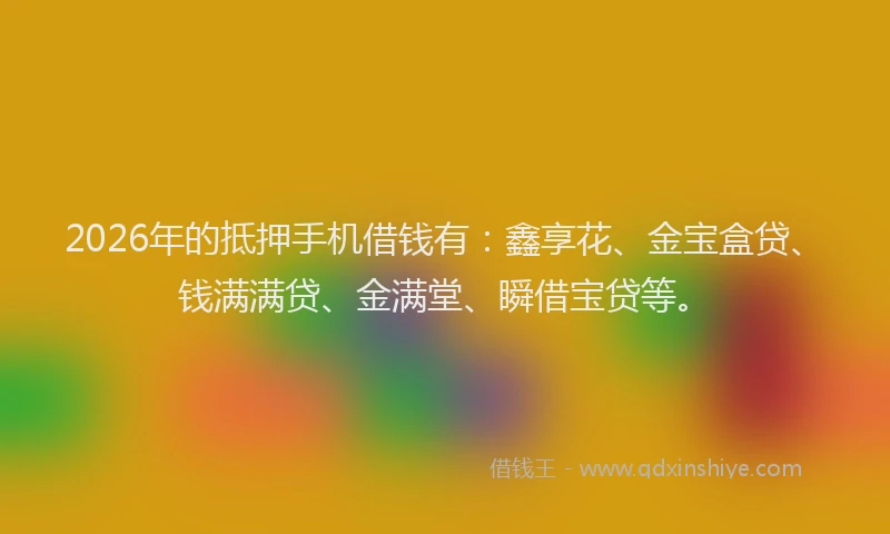 2026年的抵押手机借钱有：鑫享花、金宝盒贷、钱满满贷、金满堂、瞬借宝贷等。
