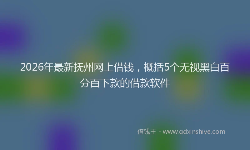 2026年最新抚州网上借钱，概括5个无视黑白百分百下款的借款软件