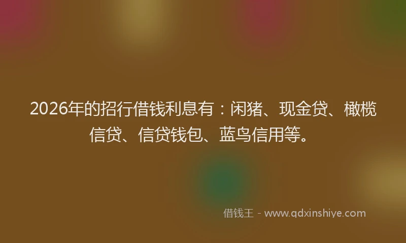 2026年的招行借钱利息有：闲猪、现金贷、橄榄信贷、信贷钱包、蓝鸟信用等。