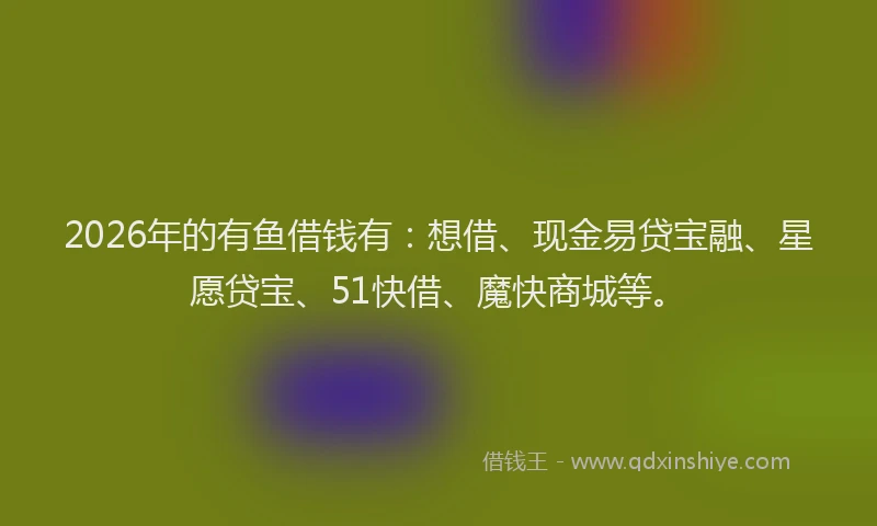 2026年的有鱼借钱有：想借、现金易贷宝融、星愿贷宝、51快借、魔快商城等。