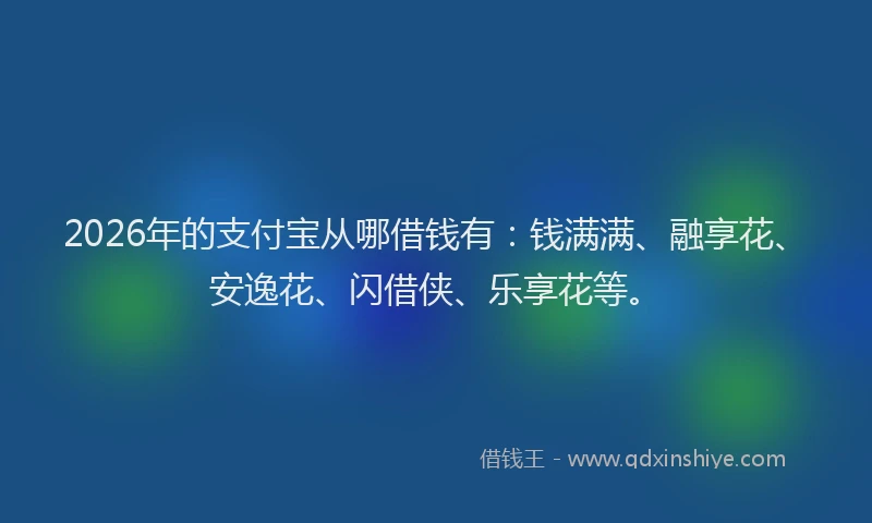 2026年的支付宝从哪借钱有：钱满满、融享花、安逸花、闪借侠、乐享花等。