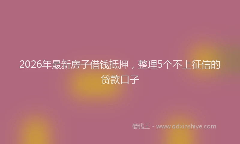 2026年最新房子借钱抵押，整理5个不上征信的贷款口子