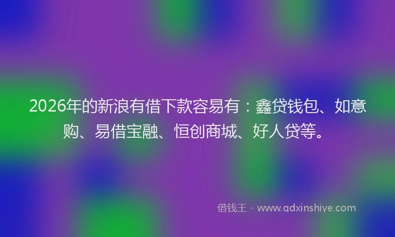 2026年的新浪有借下款容易有：鑫贷钱包、如意购、易借宝融、恒创商城、好人贷等。
