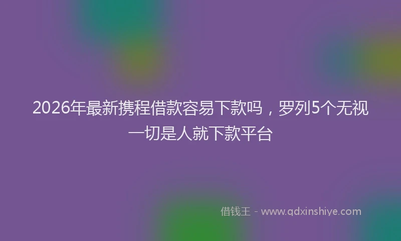 2026年最新携程借款容易下款吗，罗列5个无视一切是人就下款平台