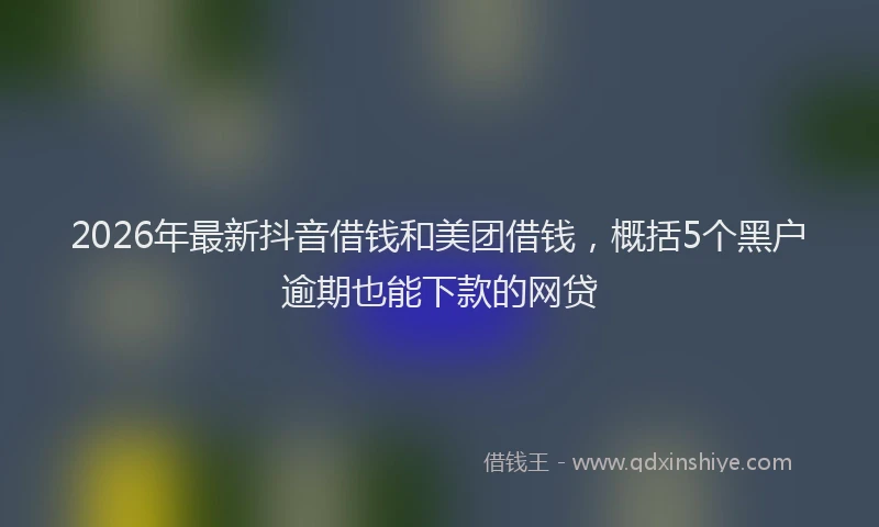 2026年最新抖音借钱和美团借钱，概括5个黑户逾期也能下款的网贷