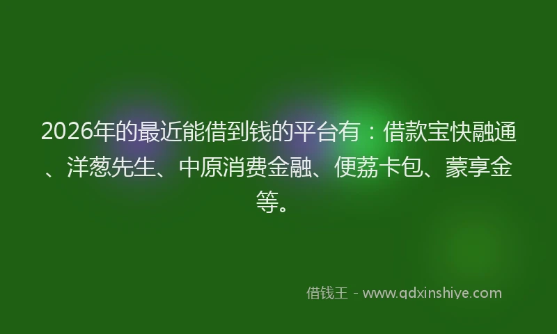 2026年的最近能借到钱的平台有：借款宝快融通、洋葱先生、中原消费金融、便荔卡包、蒙享金等。