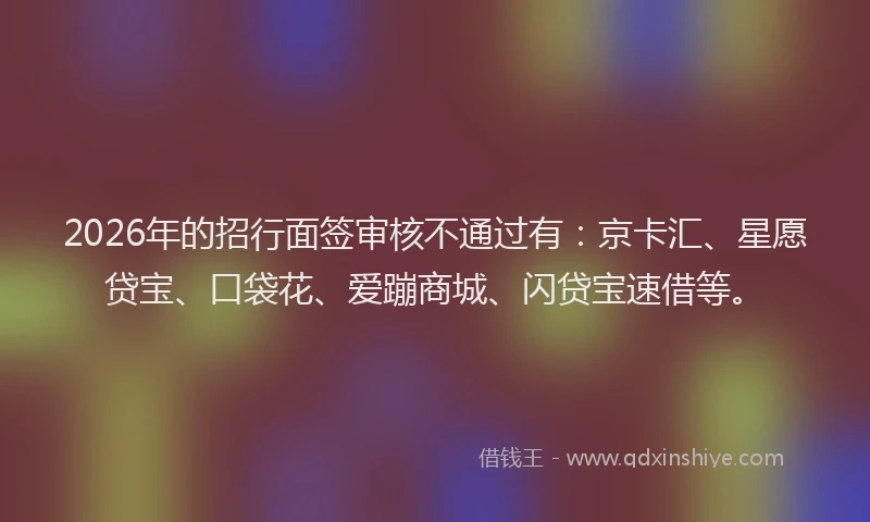 2026年的招行面签审核不通过有：京卡汇、星愿贷宝、口袋花、爱蹦商城、闪贷宝速借等。