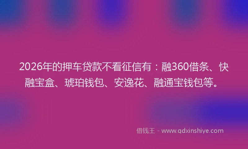 2026年的押车贷款不看征信有：融360借条、快融宝盒、琥珀钱包、安逸花、融通宝钱包等。