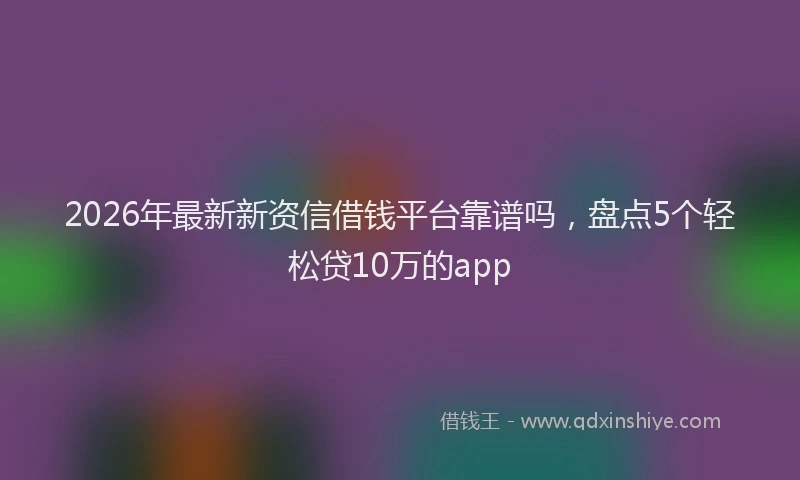 2026年最新新资信借钱平台靠谱吗，盘点5个轻松贷10万的app